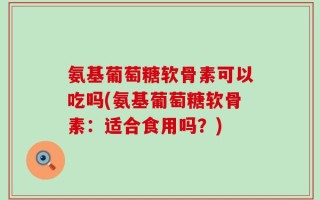 氨基葡萄糖软骨素可以吃吗(氨基葡萄糖软骨素：适合食用吗？)