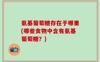 氨基葡萄糖存在于哪里(哪些食物中含有氨基葡萄糖？)