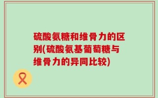 硫酸氨糖和维骨力的区别(硫酸氨基葡萄糖与维骨力的异同比较)