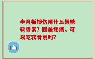 半月板损伤用什么氨糖软骨素？膝盖疼痛，可以吃软骨素吗？
