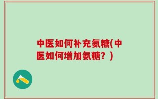 中医如何补充氨糖(中医如何增加氨糖？)