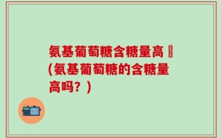 氨基葡萄糖含糖量高嗎(氨基葡萄糖的含糖量高吗？)