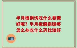 半月板损伤吃什么氨糖好呢？半月板磨损腿疼怎么办吃什么药比较好