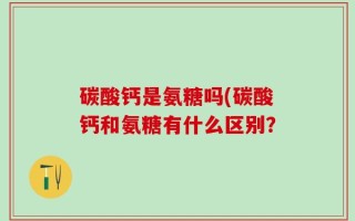 碳酸钙是氨糖吗(碳酸钙和氨糖有什么区别？
