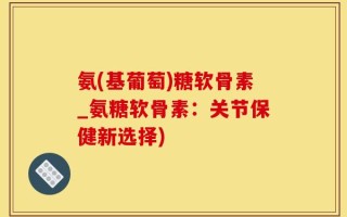 氨(基葡萄)糖软骨素_氨糖软骨素：关节保健新选择)