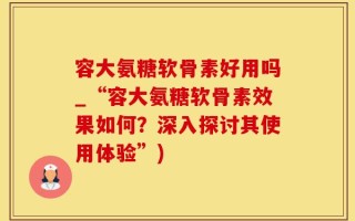 容大氨糖软骨素好用吗_“容大氨糖软骨素效果如何？深入探讨其使用体验”)