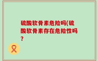 硫酸软骨素危险吗(硫酸软骨素存在危险性吗？
