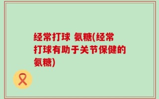 经常打球 氨糖(经常打球有助于关节保健的氨糖)