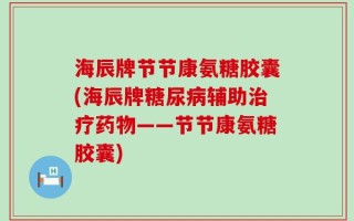 海辰牌节节康氨糖胶囊(海辰牌糖尿病辅助治疗药物——节节康氨糖胶囊)
