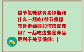 益节氨糖软骨素绿瓶和什么一起吃(益节氨糖软骨素绿瓶如何搭配使用？一起吃这些营养品更利于关节保健！)