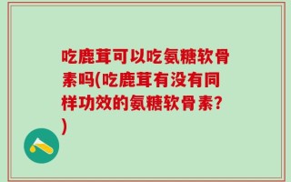 吃鹿茸可以吃氨糖软骨素吗(吃鹿茸有没有同样功效的氨糖软骨素？)