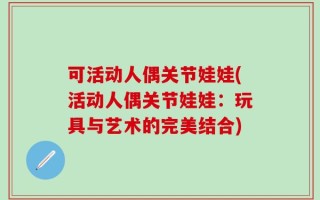 可活动人偶关节娃娃(活动人偶关节娃娃：玩具与艺术的完美结合)