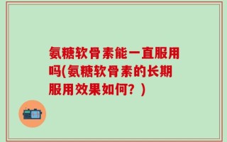 氨糖软骨素能一直服用吗(氨糖软骨素的长期服用效果如何？)
