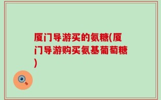 厦门导游买的氨糖(厦门导游购买氨基葡萄糖)