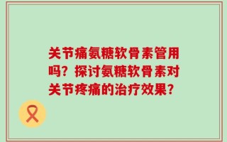 关节痛氨糖软骨素管用吗？探讨氨糖软骨素对关节疼痛的治疗效果？
