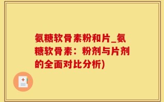 氨糖软骨素粉和片_氨糖软骨素：粉剂与片剂的全面对比分析)