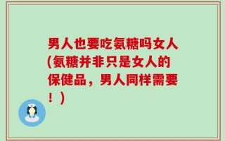 男人也要吃氨糖吗女人(氨糖并非只是女人的保健品，男人同样需要！)