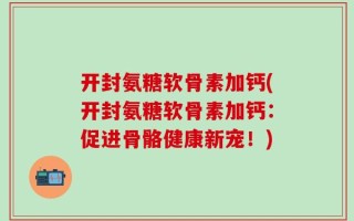 开封氨糖软骨素加钙(开封氨糖软骨素加钙：促进骨骼健康新宠！)