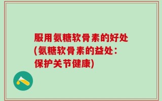 服用氨糖软骨素的好处(氨糖软骨素的益处：保护关节健康)