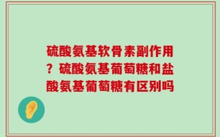 硫酸氨基软骨素副作用？硫酸氨基葡萄糖和盐酸氨基葡萄糖有区别吗