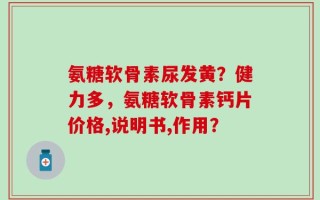 氨糖软骨素尿发黄？健力多，氨糖软骨素钙片价格,说明书,作用？