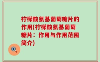 柠檬酸氨基葡萄糖片的作用(柠檬酸氨基葡萄糖片：作用与作用范围简介)