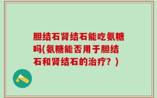 胆结石肾结石能吃氨糖吗(氨糖能否用于胆结石和肾结石的治疗？)