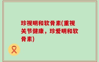 珍视明和软骨素(重视关节健康，珍爱明和软骨素)