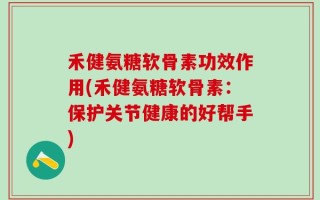 禾健氨糖软骨素功效作用(禾健氨糖软骨素：保护关节健康的好帮手)