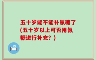 五十岁能不能补氨糖了(五十岁以上可否用氨糖进行补充？)