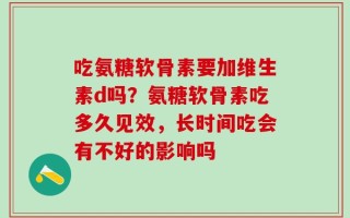 吃氨糖软骨素要加维生素d吗？氨糖软骨素吃多久见效，长时间吃会有不好的影响吗