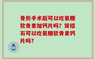 骨折手术后可以吃氨糖软骨素加钙片吗？肾结石可以吃氨糖软骨素钙片吗？