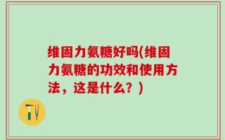 维固力氨糖好吗(维固力氨糖的功效和使用方法，这是什么？)
