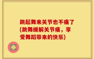 跳起舞来关节也不痛了(跳舞缓解关节痛，享受舞蹈带来的快乐)