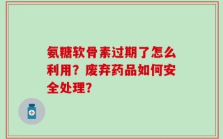 氨糖软骨素过期了怎么利用？废弃药品如何安全处理？