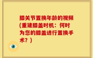 膝关节置换年龄的视频(重建膝盖时机：何时为您的膝盖进行置换手术？)