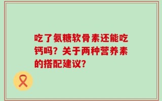吃了氨糖软骨素还能吃钙吗？关于两种营养素的搭配建议？