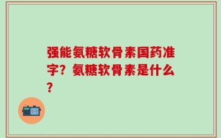 强能氨糖软骨素国药准字？氨糖软骨素是什么？