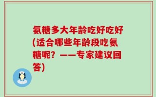 氨糖多大年龄吃好吃好(适合哪些年龄段吃氨糖呢？——专家建议回答)