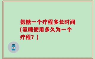氨糖一个疗程多长时间(氨糖使用多久为一个疗程？)