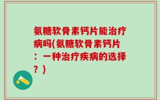氨糖软骨素钙片能治疗病吗(氨糖软骨素钙片：一种治疗疾病的选择？)