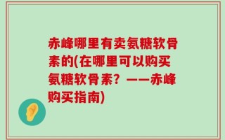 赤峰哪里有卖氨糖软骨素的(在哪里可以购买氨糖软骨素？——赤峰购买指南)