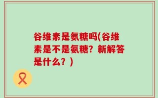 谷维素是氨糖吗(谷维素是不是氨糖？新解答是什么？)