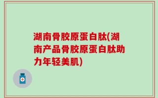湖南骨胶原蛋白肽(湖南产品骨胶原蛋白肽助力年轻美肌)