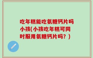 吃年糕能吃氨糖钙片吗小孩(小孩吃年糕可同时服用氨糖钙片吗？)