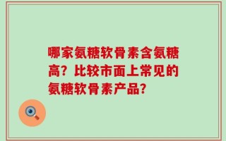 哪家氨糖软骨素含氨糖高？比较市面上常见的氨糖软骨素产品？