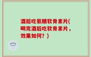 酒后吃氨糖软骨素片(喝完酒后吃软骨素片，效果如何？)