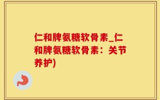 仁和牌氨糖软骨素_仁和牌氨糖软骨素：关节养护)