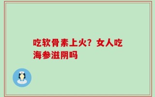 吃软骨素上火？女人吃海参滋阴吗