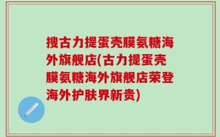 搜古力提蛋壳膜氨糖海外旗舰店(古力提蛋壳膜氨糖海外旗舰店荣登海外护肤界新贵)